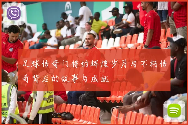 足球传奇门将的辉煌岁月与不朽传奇背后的故事与成就