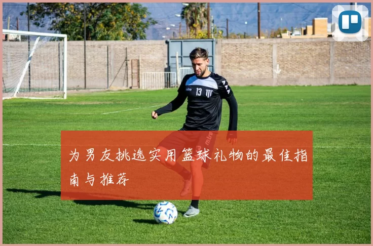 为男友挑选实用篮球礼物的最佳指南与推荐