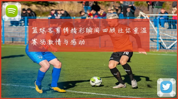 篮球客剪辑精彩瞬间回顾让你重温赛场激情与感动